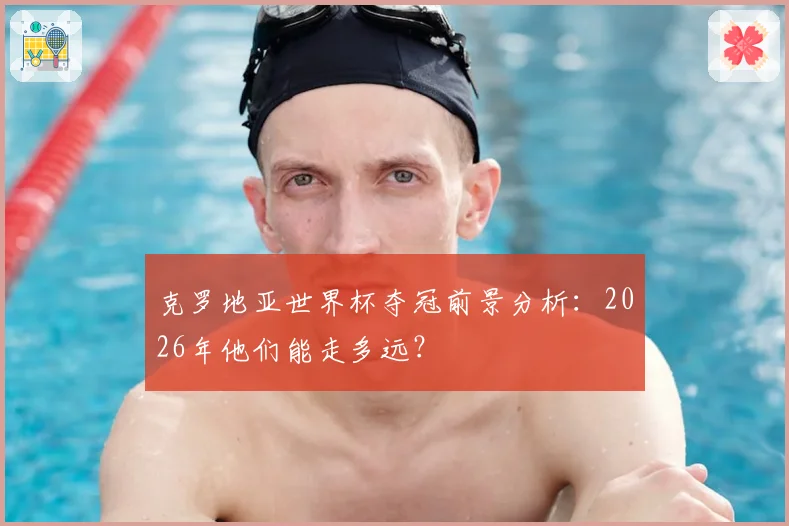 克罗地亚世界杯夺冠前景分析：2026年他们能走多远？